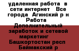 удаленная работа  в сети интернет - Все города, Агинский р-н Работа » Дополнительный заработок и сетевой маркетинг   . Башкортостан респ.,Баймакский р-н